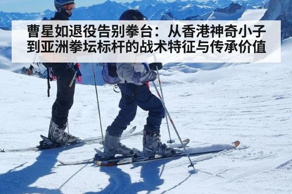 曹星如退役告别拳台：从香港神奇小子到亚洲拳坛标杆的战术特征与传承价值